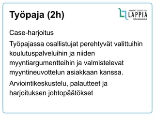 Työpaja (2h) 
Case-harjoitus 
Työpajassa osallistujat perehtyvät valittuihin koulutuspalveluihin ja niiden myyntiargumentteihin ja valmistelevat myyntineuvottelun asiakkaan kanssa. 
Arviointikeskustelu, palautteet ja harjoituksen johtopäätökset  