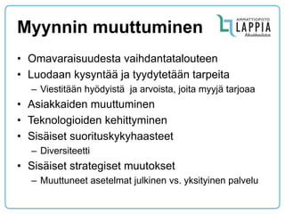 Myynnin muuttuminen 
•Omavaraisuudesta vaihdantatalouteen 
•Luodaan kysyntää ja tyydytetään tarpeita 
–Viestitään hyödyistä ja arvoista, joita myyjä tarjoaa 
•Asiakkaiden muuttuminen 
•Teknologioiden kehittyminen 
•Sisäiset suorituskykyhaasteet 
–Diversiteetti 
•Sisäiset strategiset muutokset 
–Muuttuneet asetelmat julkinen vs. yksityinen palvelu 
 