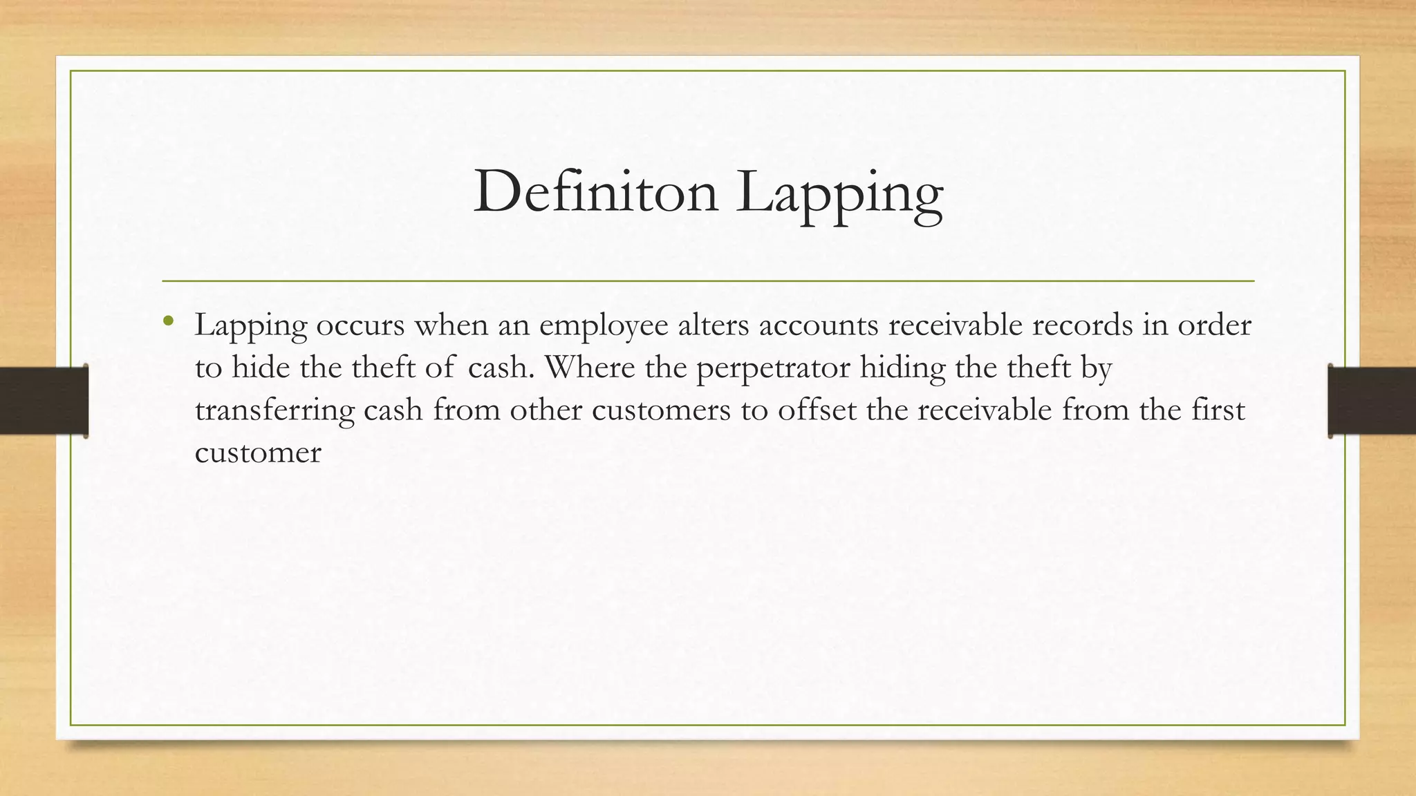 Definiton Lapping
• Lapping occurs when an employee alters accounts receivable records in order
to hide the theft of cash. Where the perpetrator hiding the theft by
transferring cash from other customers to offset the receivable from the first
customer
 