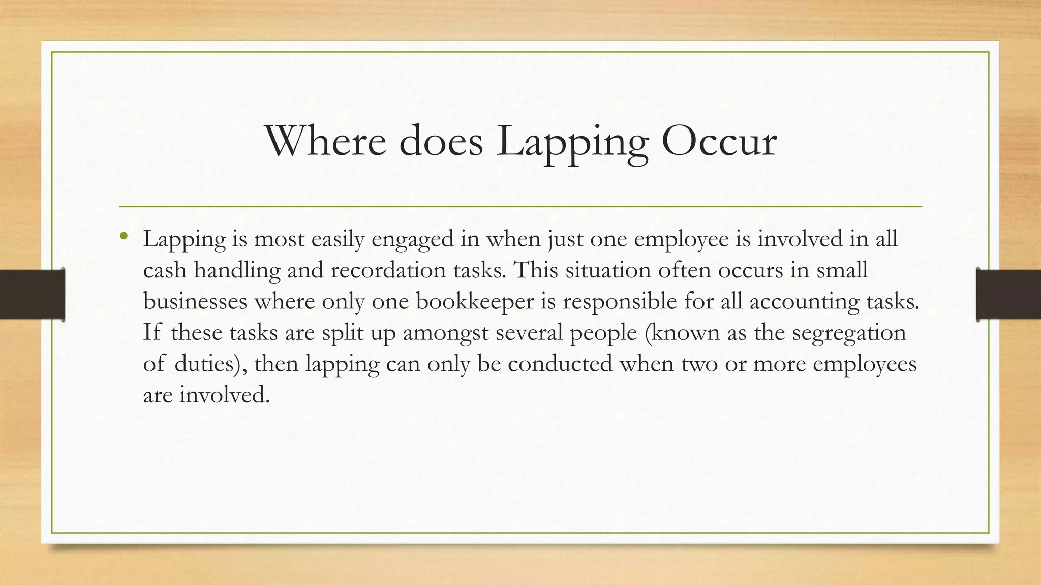Where does Lapping Occur
• Lapping is most easily engaged in when just one employee is involved in all
cash handling and recordation tasks. This situation often occurs in small
businesses where only one bookkeeper is responsible for all accounting tasks.
If these tasks are split up amongst several people (known as the segregation
of duties), then lapping can only be conducted when two or more employees
are involved.
 