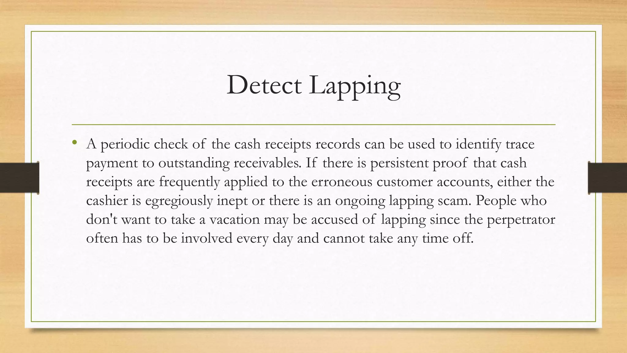 Detect Lapping
• A periodic check of the cash receipts records can be used to identify trace
payment to outstanding receivables. If there is persistent proof that cash
receipts are frequently applied to the erroneous customer accounts, either the
cashier is egregiously inept or there is an ongoing lapping scam. People who
don't want to take a vacation may be accused of lapping since the perpetrator
often has to be involved every day and cannot take any time off.
 