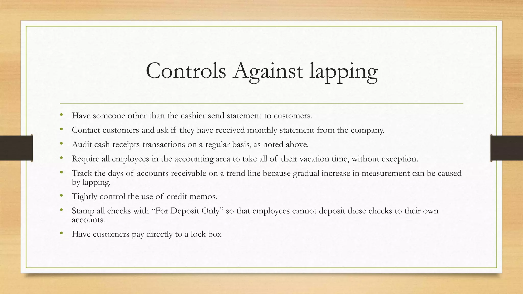 Controls Against lapping
• Have someone other than the cashier send statement to customers.
• Contact customers and ask if they have received monthly statement from the company.
• Audit cash receipts transactions on a regular basis, as noted above.
• Require all employees in the accounting area to take all of their vacation time, without exception.
• Track the days of accounts receivable on a trend line because gradual increase in measurement can be caused
by lapping.
• Tightly control the use of credit memos.
• Stamp all checks with ‘‘For Deposit Only” so that employees cannot deposit these checks to their own
accounts.
• Have customers pay directly to a lock box
 
