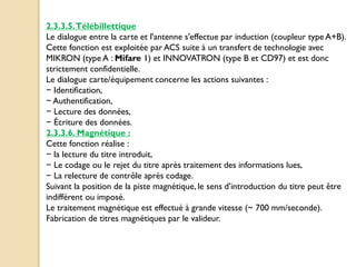 2.3.3.5.Télébillettique
Le dialogue entre la carte et l'antenne s'effectue par induction (coupleur type A+B).
Cette fonction est exploitée par ACS suite à un transfert de technologie avec
MIKRON (type A : Mifare 1) et INNOVATRON (type B et CD97) et est donc
strictement confidentielle.
Le dialogue carte/équipement concerne les actions suivantes :
− Identification,
− Authentification,
− Lecture des données,
− Écriture des données.
2.3.3.6. Magnétique :
Cette fonction réalise :
− la lecture du titre introduit,
− Le codage ou le rejet du titre après traitement des informations lues,
− La relecture de contrôle après codage.
Suivant la position de la piste magnétique, le sens d’introduction du titre peut être
indifférent ou imposé.
Le traitement magnétique est effectué à grande vitesse (~ 700 mm/seconde).
Fabrication de titres magnétiques par le valideur.
 