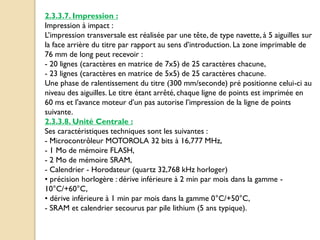 2.3.3.7. Impression :
Impression à impact :
L’impression transversale est réalisée par une tête, de type navette, à 5 aiguilles sur
la face arrière du titre par rapport au sens d’introduction. La zone imprimable de
76 mm de long peut recevoir :
- 20 lignes (caractères en matrice de 7x5) de 25 caractères chacune,
- 23 lignes (caractères en matrice de 5x5) de 25 caractères chacune.
Une phase de ralentissement du titre (300 mm/seconde) pré positionne celui-ci au
niveau des aiguilles. Le titre étant arrêté, chaque ligne de points est imprimée en
60 ms et l'avance moteur d’un pas autorise l’impression de la ligne de points
suivante.
2.3.3.8. Unité Centrale :
Ses caractéristiques techniques sont les suivantes :
- Microcontrôleur MOTOROLA 32 bits à 16,777 MHz,
- 1 Mo de mémoire FLASH,
- 2 Mo de mémoire SRAM,
- Calendrier - Horodateur (quartz 32,768 kHz horloger)
• précision horlogère : dérive inférieure à 2 min par mois dans la gamme -
10°C/+60°C,
• dérive inférieure à 1 min par mois dans la gamme 0°C/+50°C,
- SRAM et calendrier secourus par pile lithium (5 ans typique).
 