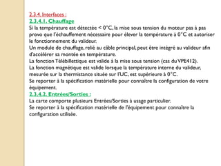 2.3.4. Interfaces :
2.3.4.1. Chauffage
Si la température est détectée < 0°C, la mise sous tension du moteur pas à pas
provo que l’échauffement nécessaire pour élever la température à 0°C et autoriser
le fonctionnement du valideur.
Un module de chauffage,relié au câble principal, peut être intégré au valideur afin
d'accélérer sa montée en température.
La fonction Télébillettique est valide à la mise sous tension (cas duVPE412).
La fonction magnétique est valide lorsque la température interne du valideur,
mesurée sur la thermistance située sur l'UC, est supérieure à 0°C.
Se reporter à la spécification matérielle pour connaître la configuration de votre
équipement.
2.3.4.2. Entrées/Sorties :
La carte comporte plusieurs Entrées/Sorties à usage particulier.
Se reporter à la spécification matérielle de l'équipement pour connaître la
configuration utilisée.
 