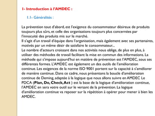 1- Introduction à l’AMDEC :
1.1- Généralités :
La prévention tout d’abord, est l’exigence du consommateur désireux de produits
toujours plus sûrs, et celle des organisations toujours plus concernées par
l’innocuité des produits mis sur le marché.
Il s’agit d’un travail d’équipe dans l’organisation, mais également avec ses partenaires,
motivés par un même désir de satisfaire le consommateur...
Le nombre d’acteurs croissant dans nos activités nous oblige, de plus en plus, à
utiliser des méthodes de travail facilitant la mise en commun des informations. La
méthode qui s’impose aujourd’hui en matière de prévention est l’AMDEC, sous ses
différentes formes. L’AMDEC est également un des outils de l’amélioration
continue. Les exigences de la norme ISO 9001 portent sur la capacité à s’améliorer
de manière continue. Dans ce cadre, nous présentons la boucle d’amélioration
continue de Deming, adaptée à la logique que nous allons suivre en AMDEC Le
PDCA (Plan, Do, Check,Act ) est la base de la logique d’amélioration continue,
l’AMDEC en sera votre outil sur le versant de la prévention. La logique
d’amélioration continue va reposer sur la répétition à opérer pour mener à bien les
AMDEC.
 