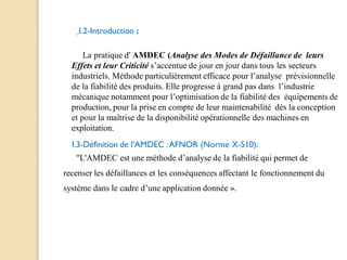 I.2-Introduction :
La pratique d' AMDEC (Analyse des Modes de Défaillance de leurs
Effets et leur Criticité s’accentue de jour en jour dans tous les secteurs
industriels. Méthode particulièrement efficace pour l’analyse prévisionnelle
de la fiabilité des produits. Elle progresse à grand pas dans l’industrie
mécanique notamment pour l’optimisation de la fiabilité des équipements de
production, pour la prise en compte de leur maintenabilité dés la conception
et pour la maîtrise de la disponibilité opérationnelle des machines en
exploitation.
I.3-Définition de l’AMDEC :AFNOR (Norme X-510):
"L'AMDEC est une méthode d’analyse de la fiabilité qui permet de
recenser les défaillances et les conséquences affectant le fonctionnement du
système dans le cadre d’une application donnée ».
 
