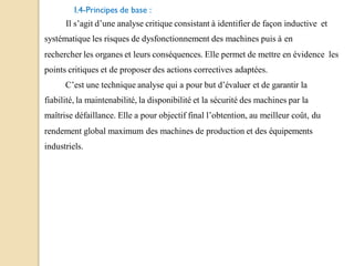 I.4-Principes de base :
Il s’agit d’une analyse critique consistant à identifier de façon inductive et
systématique les risques de dysfonctionnement des machines puis à en
rechercher les organes et leurs conséquences. Elle permet de mettre en évidence les
points critiques et de proposer des actions correctives adaptées.
C’est une technique analyse qui a pour but d’évaluer et de garantir la
fiabilité, la maintenabilité, la disponibilité et la sécurité des machines par la
maîtrise défaillance. Elle a pour objectif final l’obtention, au meilleur coût, du
rendement global maximum des machines de production et des équipements
industriels.
 