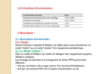 1.2.3. Conditions d'environnement :
2. Description :
2.1. Description fonctionnelle :
2.1.1. Modes :
Suivant l’adresse à laquelle leValideur est câblé, celui-ci peut fonctionner en
mode "maître" ou en mode "esclave" d’un équipement périphérique.
2.1.1.1. Mode "maître" :
Dans ce mode, leValideur est maître du dialogue inter équipements (pupitre,
Valideurs esclaves).
Les échanges de données et le chargement du fichier RTP peuvent être
effectués :
− soit par une liaison infra rouge à partir d’un terminal d'initialisation,
− soit par une antenneWifi vers un poste concentrateur au sol.
 