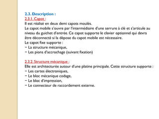 2.3. Description :
2.3.1. Capot :
Il est réalisé en deux demi capots moulés.
Le capot mobile s’ouvre par l’intermédiaire d’une serrure à clé et s’articule au
niveau du guichet d’entrée. Ce capot supporte le clavier optionnel qui devra
être déconnecté si la dépose du capot mobile est nécessaire.
Le capot fixe supporte :
− La structure mécanique,
− Les pions d’accrochage (suivant fixation)
2.3.2. Structure mécanique :
Elle est architecturée autour d’une platine principale. Cette structure supporte :
− Les cartes électroniques,
− Le bloc mécanique codage,
− Le bloc d’impression,
− Le connecteur de raccordement externe.
 
