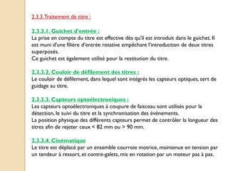 2.3.3.1. Guichet d’entrée :
La prise en compte du titre est effective dès qu'il est introduit dans le guichet. Il
est muni d'une filière d’entrée rotative empêchant l’introduction de deux titres
superposés.
Ce guichet est également utilisé pour la restitution du titre.
2.3.3.2. Couloir de défilement des titres :
Le couloir de défilement, dans lequel sont intégrés les capteurs optiques, sert de
guidage au titre.
2.3.3.3. Capteurs optoélectroniques :
Les capteurs optoélectroniques à coupure de faisceau sont utilisés pour la
détection, le suivi du titre et la synchronisation des événements.
La position physique des différents capteurs permet de contrôler la longueur des
titres afin de rejeter ceux < 82 mm ou > 90 mm.
2.3.3.4. Cinématique
Le titre est déplacé par un ensemble courroie motrice, maintenue en tension par
un tendeur à ressort, et contre-galets, mis en rotation par un moteur pas à pas.
2.3.3.Traitement de titre :
 