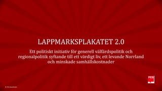 LAPPMARKSPLAKATET 2.0 
Ett politiskt initiativ för generell välfärdspolitik och 
regionalpolitik syftande till ett värdigt liv, ett levande Norrland 
och minskade samhällskostnader 
© PES Stockholm 
 