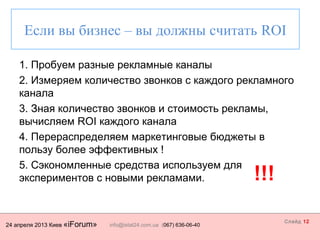 24 апреля 2013 Киев «iForum» info@istat24.com.ua (067) 636-06-40
Слайд 12
1. Пробуем разные рекламные каналы
2. Измеряем количество звонков с каждого рекламного
канала
3. Зная количество звонков и стоимость рекламы,
вычисляем ROI каждого канала
4. Перераспределяем маркетинговые бюджеты в
пользу более эффективных !
5. Сэкономленные средства используем для
экспериментов с новыми рекламами.
Если вы бизнес – вы должны считать ROI
!!!
 