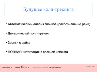 24 апреля 2013 Киев «iForum» info@istat24.com.ua (067) 636-06-40
Слайд 13
Будущее колл-трекинга
• Автоматический анализ звонков (распознавание речи)
• Динамический колл-трекинг
• Звонки с сайта
• ПОЛНАЯ интеграция с сессией клиента
 
