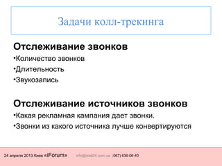 24 апреля 2013 Киев «iForum» info@istat24.com.ua (067) 636-06-40
Задачи колл-трекинга
Отслеживание звонков
•Количество звонков
•Длительность
•Звукозапись
Отслеживание источников звонков
•Какая рекламная кампания дает звонки.
•Звонки из какого источника лучше конвертируются
 