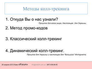 24 апреля 2013 Киев «iForum» info@istat24.com.ua (067) 636-06-40
Методы колл-трекинга
1. Откуда Вы о нас узнали?
Прошлое для всего мира. Настоящее для Украины.
2. Метод промо-кодов
3. Классический колл-трекинг
4. Динамический колл-трекинг.
Прошлое для Украины и настоящее для “большого” Интернета.
 