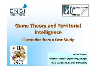 Game Theory and Territorial
       Intelligence
  Illustration from a Case Study


                                         Michel Carrard
                 National School of Engineering, Bourges
                                                   1
                   RESO-UMR 6590, Rennes 2 University
 