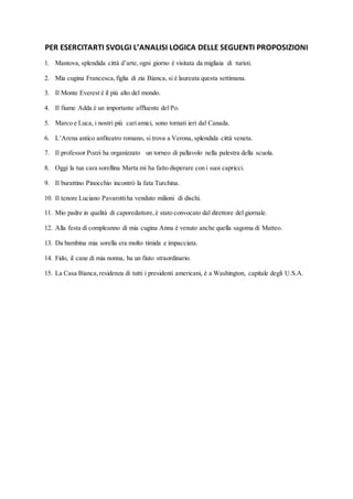 PER ESERCITARTI SVOLGI L’ANALISI LOGICA DELLE SEGUENTI PROPOSIZIONI
1. Mantova, splendida città d’arte, ogni giorno è visitata da migliaia di turisti.
2. Mia cugina Francesca,figlia di zia Bianca, si è laureata questa settimana.
3. Il Monte Everest è il più alto del mondo.
4. Il fiume Adda è un importante affluente del Po.
5. Marco e Luca, i nostri più cariamici, sono tornati ieri dal Canada.
6. L’Arena antico anfiteatro romano, si trova a Verona, splendida città veneta.
7. Il professor Pozzi ha organizzato un torneo di pallavolo nella palestra della scuola.
8. Oggi la tua cara sorellina Marta mi ha fatto disperare con i suoi capricci.
9. Il burattino Pinocchio incontrò la fata Turchina.
10. Il tenore Luciano Pavarottiha venduto milioni di dischi.
11. Mio padre in qualità di caporedattore,è stato convocato dal direttore del giornale.
12. Alla festa di compleanno di mia cugina Anna è venuto anche quella sagoma di Matteo.
13. Da bambina mia sorella era molto timida e impacciata.
14. Fido, il cane di mia nonna, ha un fiuto straordinario.
15. La Casa Bianca,residenza di tutti i presidenti americani, è a Washington, capitale degli U.S.A.
 