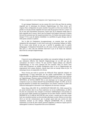 10 Mieux comprendre la notion d’intégration entre l’apprentissage et le jeu

Ce qui manque finalement à un jeu comme Jiji c'est le fait que l'état du système
engendré par la mécanique du domaine d'apprentissage lors d'une erreur, qu'il
s'agisse d'une configuration de puits (nombre trop petit) ou d'un mur (nombre trop
grand), ne soit pas ensuite exploitée lors de la suite du jeu pour éviter de « casser » le
jeu en une série discontinue d'exercices. Faut-il que Jiji le pingouin tombe dans le
puits engendré par le joueur, faut-il que les briques trop longues entravant le chemin
doivent être poussées par Jiji jusqu'au prochain trou, lui faisant ainsi perdre temps et
énergie ? Il n'y a pas de réponse immédiate à ce problème de game design, mais de
telles pistes seraient à explorer.
Sur le plan de l'intégration jeu-apprentissage, on constate donc une réelle
intégration des mécaniques, à cette réserve près que la mécanique ludique est faible.
On se trouve ainsi devant un jeu qui a sacrifié le gameplay pour la qualité
pédagogique. L'intégration fictionnelle est, elle aussi, réussie, puisqu'on ne peut pas
dire qu'il y a d'un côté des éléments décrivant le jeu et de l'autre des éléments
décrivant les concepts d'apprentissage.
5. Conclusion
Concevoir un jeu pédagogique qui combine une conception ludique de qualité et
une réalisation effective des objectifs d'apprentissage est un défi que peu de
concepteurs ont réussi à relever. Ne pas sacrifier l'aspect ludique aux objectifs
d'apprentissage, et vice versa, demeure dès lors essentiel. Dans cet article, nous
avons tenté d'esquisser un modèle d'intégration entre le jeu et l'apprentissage qui
emprunterait trois canaux distincts, chacun étant relié au concept même de jeu : la
mécanique du jeu, la temporalité et la fiction.
Nous n'avons pas traité la question de l'efficacité d'une approche intégrée sur
l'apprentissage. Il serait intéressant, par des études expérimentales, de comparer
l'effet du poids des différentes dimensions de l'intégration que nous avons relevées
sur l'apprentissage. Plusieurs auteurs [HABGOOD 07; EGENFELDT-NIELSEN 05;
MITCHELL & SAVILL-SMITH 04] se sont interrogés sur le risque que pourrait
comporter un jeu au contenu éducatif trop profondément intégré. En effet, un tel jeu
pourrait pénaliser le transfert des connaissances vers d'autres contextes et gêner une
réflexion métacognitive nécessaire à une intégration de nouveaux concepts.
Selon Klawe [KLAWE 98 in EGENFELDT-NIELSEN 05), l'effet immersif du
jeu aurait entraîné, dans le cas d'une expérience sur un jeu mathématique, un déficit
de prise de consciences des concepts et structures mathématiques sous-jacentes au
jeu ainsi qu'un faible transfert de l'expérience du jeu dans d'autres contextes. Rieber
[RIEBER 05 in CLARK & MAYER 08], pour sa part, a montré que les sujets ayant
testé une simulation portant sur des principes physiques avaient obtenu un score plus
élevé au test des connaissances que le groupe ayant testé une version de cette
simulation incluant un but ludique. Habgood [HABGOOK 05] se demande
notamment si un état de flow intense pourrait empêcher la réflexion requise pour le
métacognitif et entraver l'acquisition d'un savoir déclaratif.

 