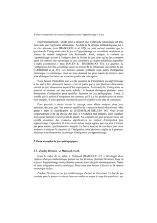 4 Mieux comprendre la notion d’intégration entre l’apprentissage et le jeu

Expérimentalement, l’étude tend à montrer que l’approche intrinsèque est plus
motivante que l’approche extrinsèque. Au-delà de la critique méthodologique qui a
pu être adressée (voir [HABGOOD et al. 05]), on peut surtout constater que la
question de l’intégration entre le jeu et l’apprentissage est considérée seulement au
niveau du monde imaginaire (ou fictionnel). Ainsi, intégrer le contenu de
l’apprentissage revient à l’intégrer dans la fiction du jeu, alors qu’un jeu comporte
aussi (et surtout) une mécanique de jeu, constituée de règles prédéfinies (appelées
« règles constitutives » dans [SALEN & ZIMMERMAN 03]). La question de
l’intégration doit être considérée aussi au niveau de la mécanique elle-même de jeu
[HABGOOD et al. 05]. Ces derniers auteurs préfèrent ainsi parler d'intégration
intrinsèque vs extrinsèque, mais ne nous donnent pas pour autant de critères clairs
pour distinguer les deux cas et surtout guider une conception.
Nous faisons l’hypothèse que si cette question de l’intégration jeu-apprentissage
a du mal à être clairement cernée, c’est en partie parce que plusieurs dimensions
entrent en jeu, dimensions aujourd’hui superposées. Autrement dit, l’intégration ne
pourrait se mesurer sur une seule échelle : il faudrait distinguer plusieurs sousdimensions d’intégration pour qualifier finement un jeu pédagogique. Aussi, il
semble que la notion d’intégration est continue, qu’il y a des produits plus ou moins
bien intégrés. Il nous apparaît essentiel de pouvoir clarifier cette idée de continuité.
Pour parvenir à mieux cerner le concept, nous allons analyser deux jeux
existants, des jeux que l’on pourrait qualifier de « research-based educational video
games » dans la classification de [EGENFELDT-NIELSEN 06]. Nous avons
soigneusement évité de choisir des jeux à l’évidence mal intégrés, dont l’analyse
nous aurait ramenés à notre point de départ. Au contraire, les jeux proposés nous ont
semblé constituer des avancées significatives en matière d’intégration jeuapprentissage. Cependant, il nous est en même temps apparu que ces jeux n’étaient
pas pour autant « parfaitement » intégrés. La brève analyse de ces deux jeux nous
amènera à analyser la question de l’intégration sous plusieurs angles et à proposer
plusieurs sous-dimensions du concept d'intégration jeu-apprentissage.
2. Deux exemples de jeux pédagogiques
2.1. Zombie Division - J. Habgood et coll.
Dans le cadre de sa thèse, J. Habgood [HABGOOD 07] a développé deux
versions d'un jeu mathématique portant sur les divisions (Zombie Division), l'une où
le jeu et l'apprentissage sont présentés comme étant intégrés intrinsèquement, l'autre
où cette intégration serait extrinsèque. Nous nous attacherons à décrire ici la version
intrinsèque du jeu.
Zombie Division est un jeu mathématique d'action et d'aventure. Le but du jeu
consiste pour le joueur à vaincre dans un combat au corps à corps des squelettes qui

 
