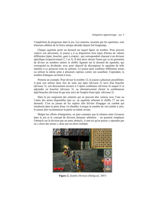Intégration apprentissage – jeu 5

l’empêchent de progresser dans le jeu. Les ennemis, incarnés par les squelettes, sont
d'anciens athlètes de la Grèce antique décédés depuis fort longtemps.
Chaque squelette porte un dossard sur lequel figure un nombre. Pour pouvoir
vaincre son adversaire, le joueur a à sa disposition trois types d'armes de valeurs
différentes (épée, bouclier, gant à crispin) , qui correspondent chacune à un diviseur
spécifique (respectivement 2, 3 et 5). Il doit alors choisir l'arme qui va lui permettre
de diviser en nombres entiers le chiffre figurant sur le dossard du squelette, qui
correspond au dividende, avec pour objectif de décomposer le squelette de telle
manière à ce qu'aucun reste ne subsiste. Le joueur peut combiner différentes armes
ou utiliser la même arme à plusieurs reprises contre son assaillant. Cependant, le
nombre d'attaques est limité à trois.
Prenons un exemple. Pour diviser le nombre 12, le joueur a plusieurs possibilités:
il peut soit utiliser deux fois de suite une épée (diviseur 2) suivi d'un bouclier
(diviseur 3), soit directement recourir à 2 épées combinées (diviseur 4) auquel il va
adjoindre un bouclier (diviseur 3), ou alternativement choisir la combinaison
épée/bouclier (diviseur 6) qui sera suivi de l'emploi d'une épée (diviseur 2).
Dans le jeu surgissent des ennemis qui ne peuvent être vaincus avec l’une ou
l’autre des armes disponibles (par ex. un squelette arborant le chiffre 17 sur son
dossard). C'est au joueur de les repérer afin d'éviter d'engager un combat qui
résulterait dans la perte d'une vie (health). Lorsque le nombre de vies tombe à zéro,
le joueur doit recommencer la partie au même niveau.
Malgré les efforts d'intégration, on peut constater que la relation entre l'avancée
dans le jeu et le concept de division demeure arbitraire – on pourrait remplacer
l'obstacle sur la division par un autre obstacle, si tant est qu'on puisse y répondre par
un « choix des armes », donc par un choix multiple.

Figure 2. Zombie Division (Habgood, 2007)

 