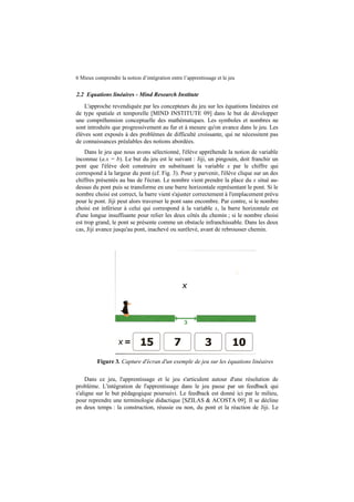 6 Mieux comprendre la notion d’intégration entre l’apprentissage et le jeu

2.2 Equations linéaires - Mind Research Institute
L'approche revendiquée par les concepteurs du jeu sur les équations linéaires est
de type spatiale et temporelle [MIND INSTITUTE 09] dans le but de développer
une compréhension conceptuelle des mathématiques. Les symboles et nombres ne
sont introduits que progressivement au fur et à mesure qu'on avance dans le jeu. Les
élèves sont exposés à des problèmes de difficulté croissante, qui ne nécessitent pas
de connaissances préalables des notions abordées.
Dans le jeu que nous avons sélectionné, l'élève appréhende la notion de variable
inconnue (a.x = b). Le but du jeu est le suivant : Jiji, un pingouin, doit franchir un
pont que l'élève doit construire en substituant la variable x par le chiffre qui
correspond à la largeur du pont (cf. Fig. 3). Pour y parvenir, l'élève clique sur un des
chiffres présentés au bas de l'écran. Le nombre vient prendre la place du x situé audessus du pont puis se transforme en une barre horizontale représentant le pont. Si le
nombre choisi est correct, la barre vient s'ajuster correctement à l'emplacement prévu
pour le pont. Jiji peut alors traverser le pont sans encombre. Par contre, si le nombre
choisi est inférieur à celui qui correspond à la variable x, la barre horizontale est
d'une longue insuffisante pour relier les deux côtés du chemin ; si le nombre choisi
est trop grand, le pont se présente comme un obstacle infranchissable. Dans les deux
cas, Jiji avance jusqu'au pont, inachevé ou surélevé, avant de rebrousser chemin.

Figure 3. Capture d'écran d'un exemple de jeu sur les équations linéaires
Dans ce jeu, l'apprentissage et le jeu s'articulent autour d'une résolution de
problème. L'intégration de l'apprentissage dans le jeu passe par un feedback qui
s'aligne sur le but pédagogique poursuivi. Le feedback est donné ici par le milieu,
pour reprendre une terminologie didactique [SZILAS & ACOSTA 09]. Il se décline
en deux temps : la construction, réussie ou non, du pont et la réaction de Jiji. Le

 