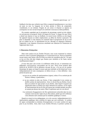 Intégration apprentissage – jeu 7

feedback n'est donc pas verbalisé mais l'élève comprend immédiatement si son choix
est juste ou non. La longueur de la barre permet à l'élève de comprendre
visuellement, le cas échéant, l'origine de son erreur et d'ajuster sa réponse en
conséquence au tour suivant lorsqu'il est confronté à nouveau au même problème.
On constate cependant que la navigation du personnage central est très réduite,
un seul parcours est proposé, limité à la largeur de l'écran. A chaque fois que l'élève
a donné une réponse et reçu un feedback, un nouvel écran s'affiche au sein duquel
Jiji apparaît toujours au même emplacement, au début du chemin à parcourir. On
peut se demander si cette absence de continuité dans la progression de Jiji ne nuit
pas au rythme du jeu. Le déroulement du jeu, découpé en séquences distinctes,
s'apparente à une séquence d'exercices entraînant une réduction de l'immersion de
l'apprenant dans le jeu.
3. Dimensions d'intégration
Dans notre analyse du jeu Zombie Division, nous avons mentionné la relation
arbitraire entre la question pédagogique et l’avancement du jeu. Peut-on formaliser
un peu mieux cette notion, afin d’en faire un critère de conception plus fin ? En quoi
ce jeu est d'un côté plus intégré que d'autres jeux similaires et de l'autre encore
insuffisamment intégré ?
Il nous faut pour cela revenir à la définition même du jeu, et notamment aux
différentes représentations sous-tendues par les jeux. Nous avons proposé dans
[SZILAS & ACOSTA 09] la définition suivante du jeu: « Un jeu est un système
dynamique de signes sur lequel le joueur agit pour atteindre un but donné par le jeu,
indépendamment de toute conséquence en dehors du jeu. ». Cette définition nous
permet de poser que :
−un jeu est un système de représentations (signes), même s'il ne contient pas de
fiction (« fantasy ») particulière ;
−si un jeu contient en plus une fiction, il faut comprendre le jeu comme un
double système de représentations. Ainsi, le cheval d'un jeu d'échec s'inscrit
dans un système de signe propre au jeu d'échec, dans lequel il acquiert une
signification dans sa relation aux autres éléments du systèmes, via les règles
de fonctionnement du jeu (le fait qu'il puisse par exemple prendre une pièce
en sautant par-dessus une autre). Mais il représente aussi un vrai cheval.
−Les sentiments d'engagement et de flow généralement recherchés dans les jeux
viennent avant tout des règles du jeu elles-mêmes, plutôt que de la référence
à des éléments réels soutenus par les modalités graphique et sonore.
Quand on conçoit un jeu pédagogique, on a très souvent, indépendamment de la
représentation graphique, deux systèmes de signes qui sont confrontés : le système
de signes correspondant au domaine d'enseignement, et un autre système de signe
pour le jeu lui-même. Ainsi, dans le jeu Zombie Division, le premier système de

 