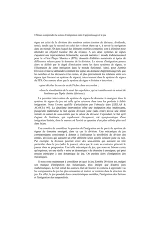 8 Mieux comprendre la notion d’intégration entre l’apprentissage et le jeu

signe est celui de la division des nombres entiers (notion de diviseur, dividende,
reste), tandis que le second est celui des « shoot them up », à savoir la navigation
dans un monde 3D dans lequel des éléments mobiles (ennemis) sont à éliminer pour
atteindre un objectif localisé (fin du niveau). A ces deux systèmes de signes
s'ajoutent une représentation fictionnelle, souvent narrative : monde tridimensionnel
pour le « First Player Shooter » (FPS), dossards d'athlètes numérotés et épées de
différentes valeurs pour le domaine de la division. Le niveau d'intégration pourra
alors se définir par le degré d'intrication entre les deux systèmes de signes, et
l'illustration de cette intrication dans le monde fictionnel. Ainsi, pour Zombie
Division il faut se demander comment les signes du domaine d'apprentissage tels que
les nombres et les diviseurs et les restes, et plus précisément les relations entre ces
signes (qui forment un système de signes), interviennent dans le système de signes
du FPS. On constate alors que le système de signe « division » intervient :
−pour décider du succès ou de l'échec dans un combat ;
−dans la visualisation de la mort des squelettes, qui se transforment en autant de
fantômes que l'épée choisie (diviseur).
La première intervention du système de signes du domaine à enseigner dans le
système de signes du jeu est celle qu'on retrouve dans tous les produits à faible
intégration. Nous l'avons qualifié d'articulation par l'obstacle dans [SZILAS &
ACOSTA 09]. La deuxième intervention offre une intégration plus intéressante,
puisqu'elle matérialise le fait qu'une division juste (sans reste) divise une entité
initiale en autant de sous-entités que la valeur du diviseur. Cependant, le fait qu'il
s'agisse de fantômes, qui rapidement s'évaporent, est symptomatique d'une
intégration limitée, dans la mesure où l'entité en question n'est plus utilisée plus tard
dans le jeu.
Une manière de considérer la question de l'intégration est de partir du système de
signes du domaine enseigné, dans ce cas la division. Une mécanique de jeu
correspondante consisterait à donner à l'utilisateur la possibilité de diviser des
entités, divisions qui auraient un effet différent selon qu'elle seraient juste ou non.
Par exemple, la division pourrait créer des sous-entités qui auraient un rôle
particulier dans le jeu (aider le joueur), alors que le reste au contraire gênerait le
joueur dans sa progression. Une telle mécanique de jeu, que nous ne faisons certes
qu'esquisser, est une réelle « mise en dynamique » du domaine à enseigner, qui peut
ensuite participer à une dynamique de jeu. On parlera alors d'intégration des
mécaniques.
Il nous reste maintenant à considérer en quoi le jeu Zombie Division est, malgré
son manque d'intégration des mécaniques, plus intégré que d'autres jeux
mathématiques. Le but initial des auteurs était de fournir le contenu à apprendre via
les composantes du jeu les plus amusantes et insérer ce contenu dans la structure du
jeu. En effet, le jeu possède deux caractéristiques notables, l'intégration des fictions
et l'intégration des temporalités.

 