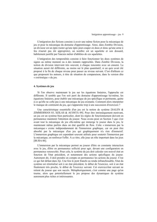 Intégration apprentissage – jeu 9

L'intégration des fictions consiste à avoir une même fiction pour la mécanique de
jeu et pour la mécanique du domaine d'apprentissage. Ainsi, dans Zombie Division,
un diviseur est un épée (noter qu'une épée peut couper en deux et donc qu'une arme à
feu n'aurait pas été appropriée), un nombre est un squelette et son dossard,
habilement justifié par l'ancien métier d'athlètes de ces squelettes.
L'intégration des temporalités consiste à faire fonctionner les deux systèmes de
signes au même moment ou à des instants rapprochés. Dans Zombie Division, la
notion de division intervient très souvent, à chaque rencontre avec un ennemi. La
situation aurait été différente, au moins sur le plan quantitatif, si un quiz avait été
proposé à la fin de chaque niveau pour passer au niveau suivant. C'est d'ailleurs ce
que proposent les auteurs, à titre de situation de comparaison, dans la version dite
« extrinsèque » du jeu.
4. Systèmes de jeu
Si l'on observe maintenant le jeu sur les équations linéaires, l'approche est
différente. Il semble que l'on soit parti du domaine d'apprentissage lui-même, les
équations linéaires, pour établir une mécanique de jeu spécifique et pertinente, quitte
à ce qu'elle ne colle pas à une mécanique de jeu existante. Comment alors interpréter
le manque de continuité du jeu, qui s'apparente trop à une succession d'exercices ?
Une caractéristique essentielle d'un jeu est la notion de système [SALEN &
ZIMMERMAN 03, SZILAS & ACOSTA 09]. Pour être intrinsèquement motivant,
un jeu est un système bien particulier, dont les règles de fonctionnement doivent en
permanence maintenir l'attention du joueur. Nous avons posé en Section 3 que c'est
avant tout la mécanique de jeu elle-même qui immerge le joueur dans le jeu, le
maintenant même parfois dans un état qualifié de flow. Cette « immersion par la
mécanique » existe indépendamment de l'immersion graphique, car on peut être
absorbé par la mécanique d'un jeu qui graphiquement n'a rien d'immersif.
L'immersion graphique est cependant souvent utilisée pour soutenir l'immersion par
la mécanique, en renforcer l'effet. A ce titre, elle joue un rôle important dans les jeux
[BURA 06].
L'immersion par la mécanique permet au joueur d'être en constante interaction
avec le jeu, d'être en permanence sollicité pour agir, devant une configuration en
permanence renouvelée. Pour cela, le système du jeu doit calculer son nouvel état en
fonction de l'état précédent, et notamment des actions spécifiques du joueur.
Autrement dit, il doit prendre en compte en permanence les actions du joueur. C'est
ce qui fait défaut dans Jiji. Une fois le pont franchi ou rendu infranchissable, l'état du
système est réinitialisé soit à un état précédent, le début de l'exercice, soit à un état
finalement très proche, le début de l'exercice suivant. Cet exercice/état suivant ne
retient du joueur que son succès. Métaphoriquement, c'est comme une page qu'on
tourne, alors que potentiellement le jeu propose des dynamiques de système
autrement plus riches et intéressantes.

 
