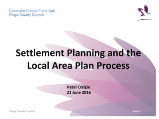 fingal.ie
Comhairle Contae Fhine Gall
Fingal County Council
Fingal County Council
Settlement Planning and the
Local Area Plan Process
Hazel Craigie
21 June 2016
 