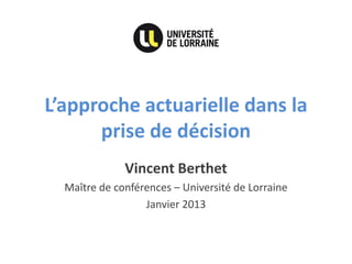 L’approche actuarielle dans la prise de décision 
Vincent Berthet 
Maître de conférences – Université de Lorraine 
Janvier 2013  