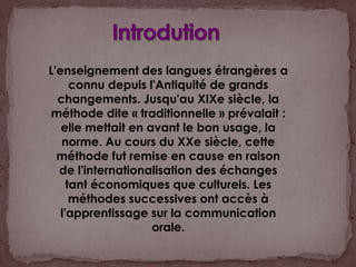 IntrodutionL'enseignement des langues étrangères a connu depuis l'Antiquité de grands changements. Jusqu'au XIXe siècle, la méthode dite « traditionnelle » prévalait : elle mettait en avant le bon usage, la norme. Au cours du XXe siècle, cette méthode fut remise en cause en raison de l'internationalisation des échanges tant économiques que culturels. Les méthodes successives ont accès à l'apprentissage sur la communication orale. 