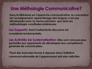 Une Méthologie Communicative?Dans la littérature sur l’approche communicative, la conception de l’enseignement, apprentissage des langues n’est pas développée avec la meme précision  que dans les méthodologie constituées antérieures.Les Supports: Dont l’authenticité discursive est considérée fondamentale.Les Activités De Systematisation: Elles sont concues pour permettre aux apprenants de développer leur compétence générale de comunication. *Dont des exercises formel á réponse dans l’initiative communicationnelle de l’apprenanant doit etre sollicitée.
