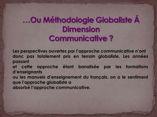 …Ou Méthodologie Globaliste ÁDimensionCommunicative ?Les perspectives ouvertes par l’approche communicative n’ontdonc pas totalement pris en terrain globaliste. Les années passantet cette approche étant banalisée par les formations d’enseignantsou les manuels d’enseignement du français, on a le sentimentque l’approche globaliste aabsorbé l’approche communicative. 
