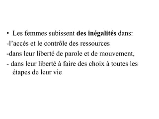 • Les femmes subissent des inégalités dans:
-l’accès et le contrôle des ressources
-dans leur liberté de parole et de mouvement,
- dans leur liberté à faire des choix à toutes les
étapes de leur vie