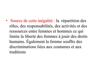 • Source de cette inégalité : la répartition des
rôles, des responsabilités, des activités et des
ressources entre femmes et hommes ce qui
limite la liberté des femmes à jouir des droits
humains. Également la femme souffre des
discriminations liées aux coutumes et aux
traditions
 