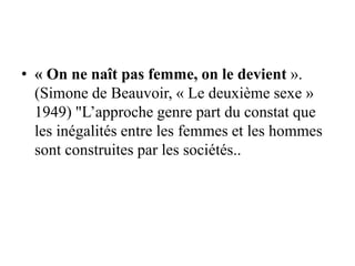• « On ne naît pas femme, on le devient ».
(Simone de Beauvoir, « Le deuxième sexe »
1949) "L’approche genre part du constat que
les inégalités entre les femmes et les hommes
sont construites par les sociétés..