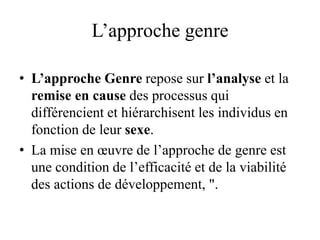L’approche genre
• L’approche Genre repose sur l’analyse et la
remise en cause des processus qui
différencient et hiérarchisent les individus en
fonction de leur sexe.
• La mise en œuvre de l’approche de genre est
une condition de l’efficacité et de la viabilité
des actions de développement, ".