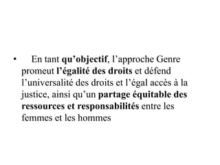 • En tant qu’objectif, l’approche Genre
promeut l’égalité des droits et défend
l’universalité des droits et l’égal accès à la
justice, ainsi qu’un partage équitable des
ressources et responsabilités entre les
femmes et les hommes