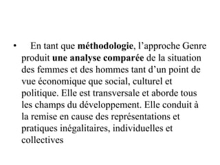 • En tant que méthodologie, l’approche Genre
produit une analyse comparée de la situation
des femmes et des hommes tant d’un point de
vue économique que social, culturel et
politique. Elle est transversale et aborde tous
les champs du développement. Elle conduit à
la remise en cause des représentations et
pratiques inégalitaires, individuelles et
collectives