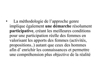 • La méthodologie de l’approche genre
implique également une démarche résolument
participative, créant les meilleures conditions
pour une participation réelle des femmes en
valorisant les apports des femmes (activités,
propositions..) autant que ceux des hommes
afin d’ enrichir les connaissances et permettre
une compréhension plus objective de la réalité