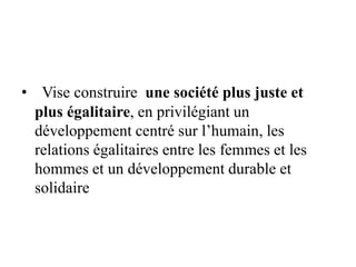• Vise construire une société plus juste et
plus égalitaire, en privilégiant un
développement centré sur l’humain, les
relations égalitaires entre les femmes et les
hommes et un développement durable et
solidaire