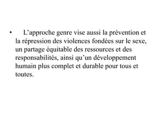 • L’approche genre vise aussi la prévention et
la répression des violences fondées sur le sexe,
un partage équitable des ressources et des
responsabilités, ainsi qu’un développement
humain plus complet et durable pour tous et
toutes.