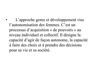 • L’approche genre et développement vise
l’autonomisation des femmes. C’est un
processus d’acquisition « de pouvoirs » au
niveau individuel et collectif. Il désigne la
capacité d’agir de façon autonome, la capacité
à faire des choix et à prendre des décisions
pour sa vie et sa société.