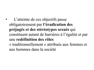• L’atteinte de ces objectifs passe
obligatoirement par l’éradication des
préjugés et des stéréotypes sexués qui
constituent autant de barrières à l’égalité et par
une redéfinition des rôles
« traditionnellement » attribués aux femmes et
aux hommes dans la société