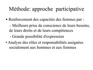 Méthode: approche participative
• Renforcement des capacités des femmes par :
- Meilleure prise de conscience de leurs besoins,
de leurs droits et de leurs compétences
- Grande possibilité d'expression
• Analyse des rôles et responsabilités assignées
socialement aux hommes et aux femmes
