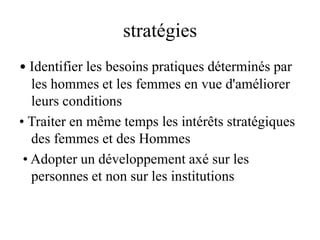 stratégies
• Identifier les besoins pratiques déterminés par
les hommes et les femmes en vue d'améliorer
leurs conditions
• Traiter en même temps les intérêts stratégiques
des femmes et des Hommes
• Adopter un développement axé sur les
personnes et non sur les institutions