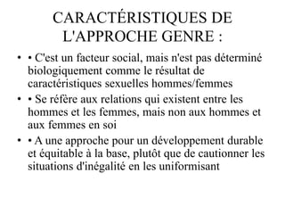 CARACTÉRISTIQUES DE
L'APPROCHE GENRE :
• • C'est un facteur social, mais n'est pas déterminé
biologiquement comme le résultat de
caractéristiques sexuelles hommes/femmes
• • Se réfère aux relations qui existent entre les
hommes et les femmes, mais non aux hommes et
aux femmes en soi
• • A une approche pour un développement durable
et équitable à la base, plutôt que de cautionner les
situations d'inégalité en les uniformisant