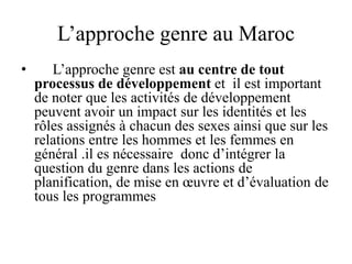 L’approche genre au Maroc
• L’approche genre est au centre de tout
processus de développement et il est important
de noter que les activités de développement
peuvent avoir un impact sur les identités et les
rôles assignés à chacun des sexes ainsi que sur les
relations entre les hommes et les femmes en
général .il es nécessaire donc d’intégrer la
question du genre dans les actions de
planification, de mise en œuvre et d’évaluation de
tous les programmes