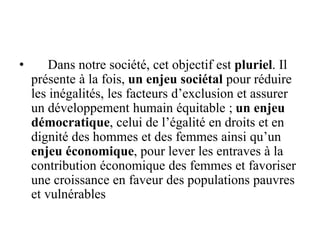 • Dans notre société, cet objectif est pluriel. Il
présente à la fois, un enjeu sociétal pour réduire
les inégalités, les facteurs d’exclusion et assurer
un développement humain équitable ; un enjeu
démocratique, celui de l’égalité en droits et en
dignité des hommes et des femmes ainsi qu’un
enjeu économique, pour lever les entraves à la
contribution économique des femmes et favoriser
une croissance en faveur des populations pauvres
et vulnérables